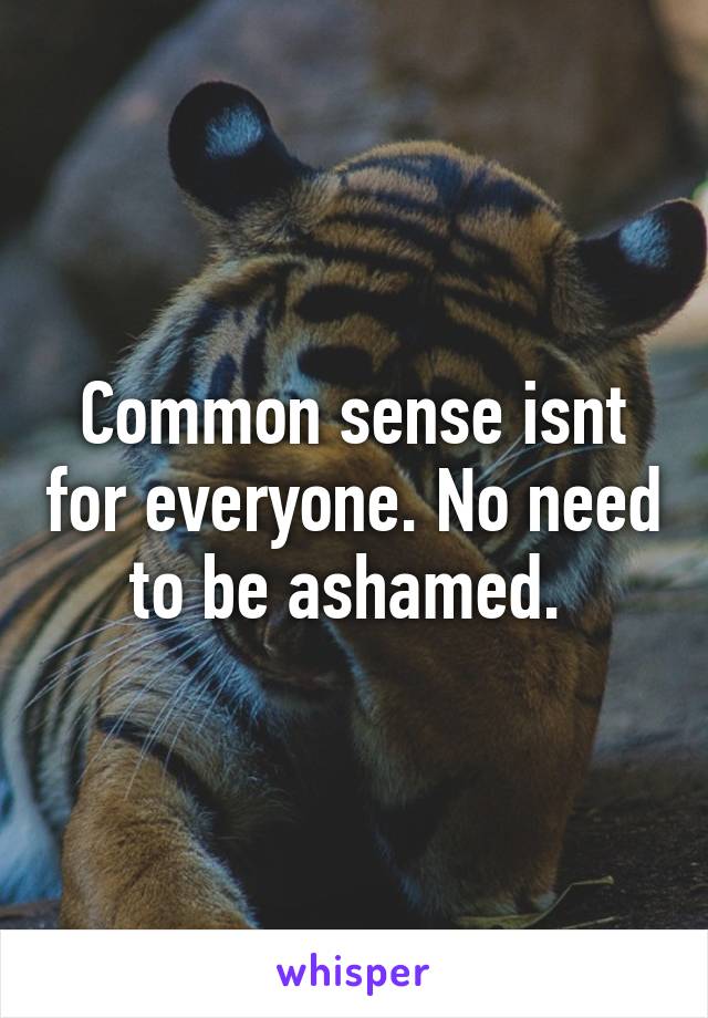 Common sense isnt for everyone. No need to be ashamed. 