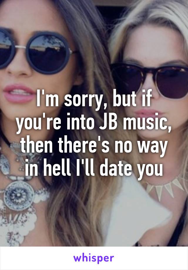 I'm sorry, but if you're into JB music, then there's no way in hell I'll date you