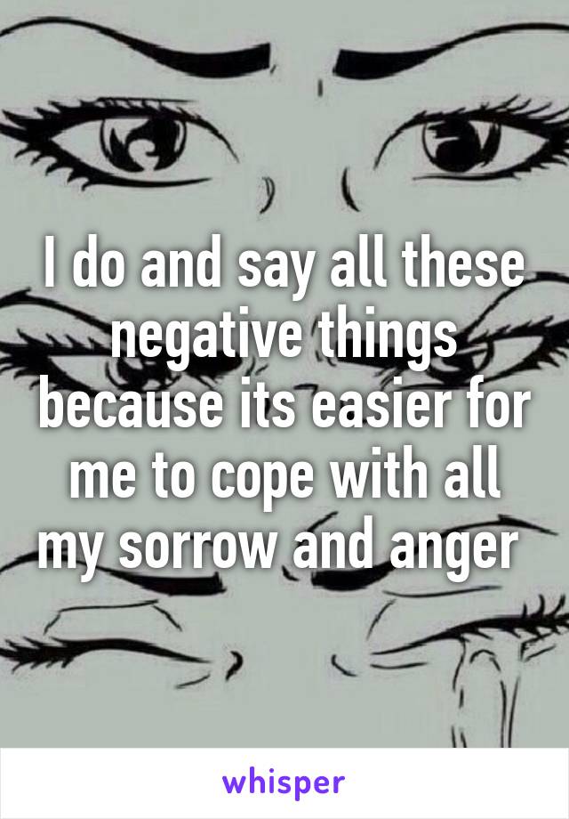 I do and say all these negative things because its easier for me to cope with all my sorrow and anger 