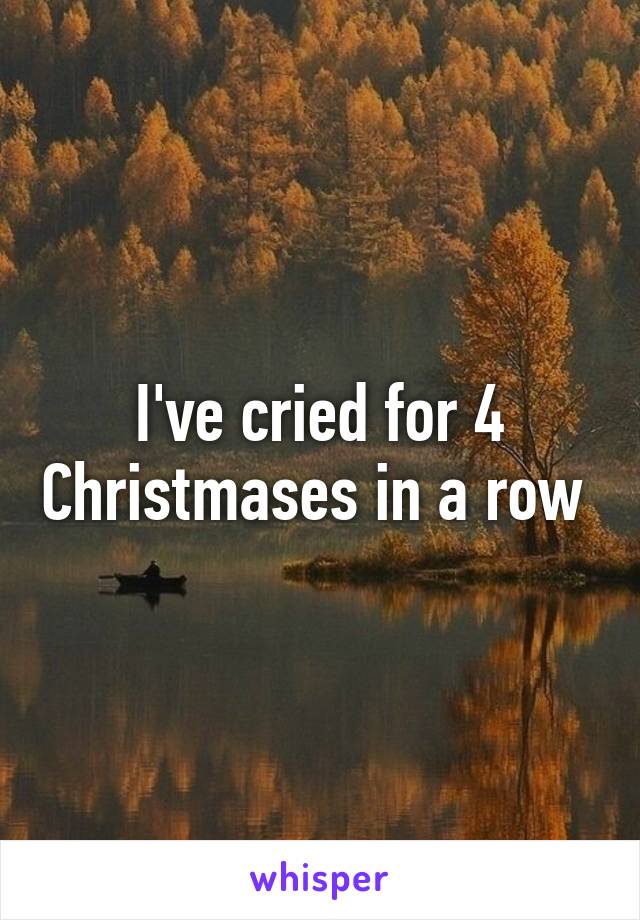 I've cried for 4 Christmases in a row 