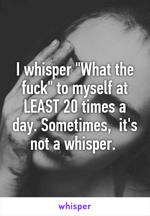 I whisper "What the fuck" to myself at LEAST 20 times a day. Sometimes,  it's not a whisper. 