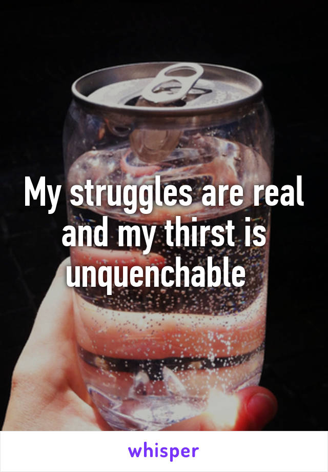 My struggles are real and my thirst is unquenchable  