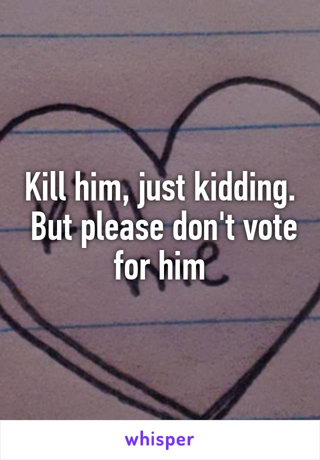 Kill him, just kidding.  But please don't vote for him