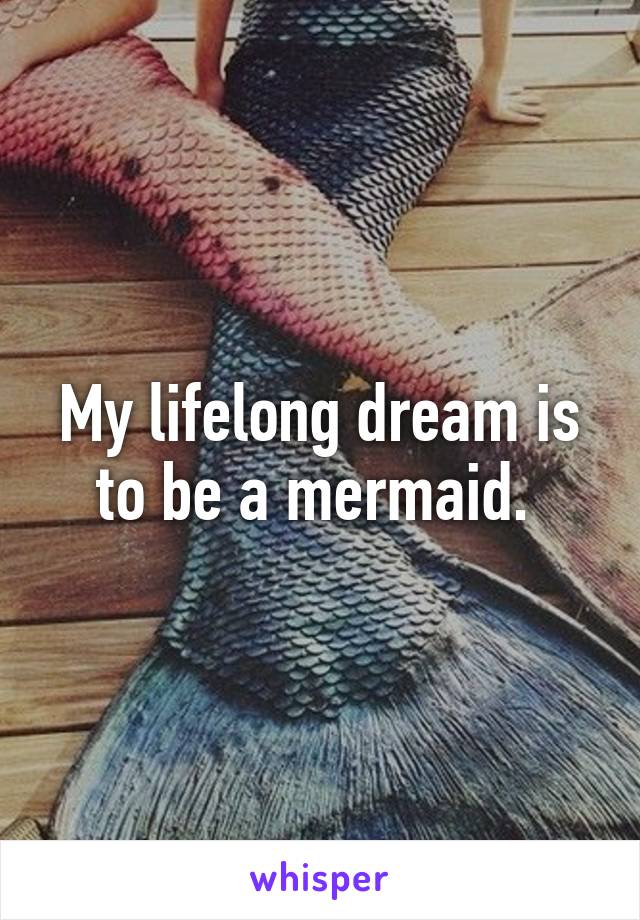 My lifelong dream is to be a mermaid. 