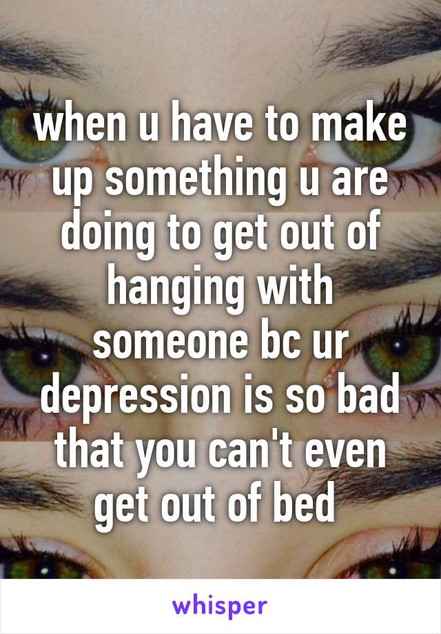 when u have to make up something u are doing to get out of hanging with someone bc ur depression is so bad that you can't even get out of bed 