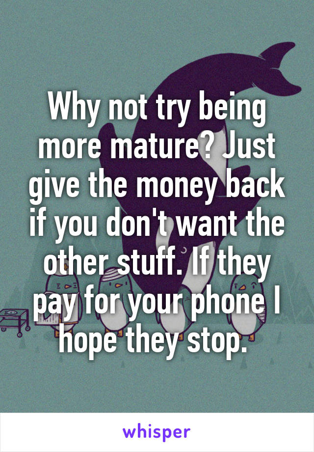 Why not try being more mature? Just give the money back if you don't want the other stuff. If they pay for your phone I hope they stop. 