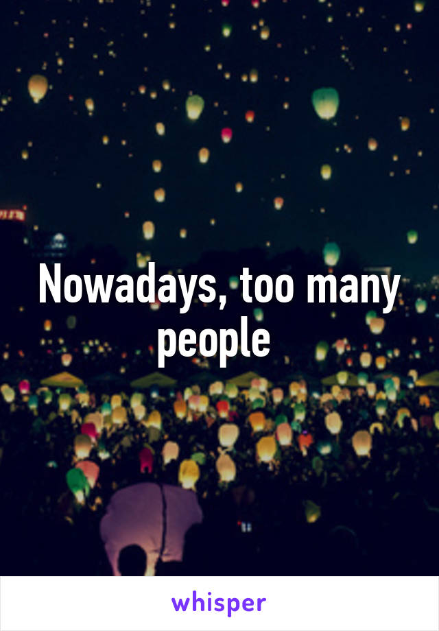 Nowadays, too many people 