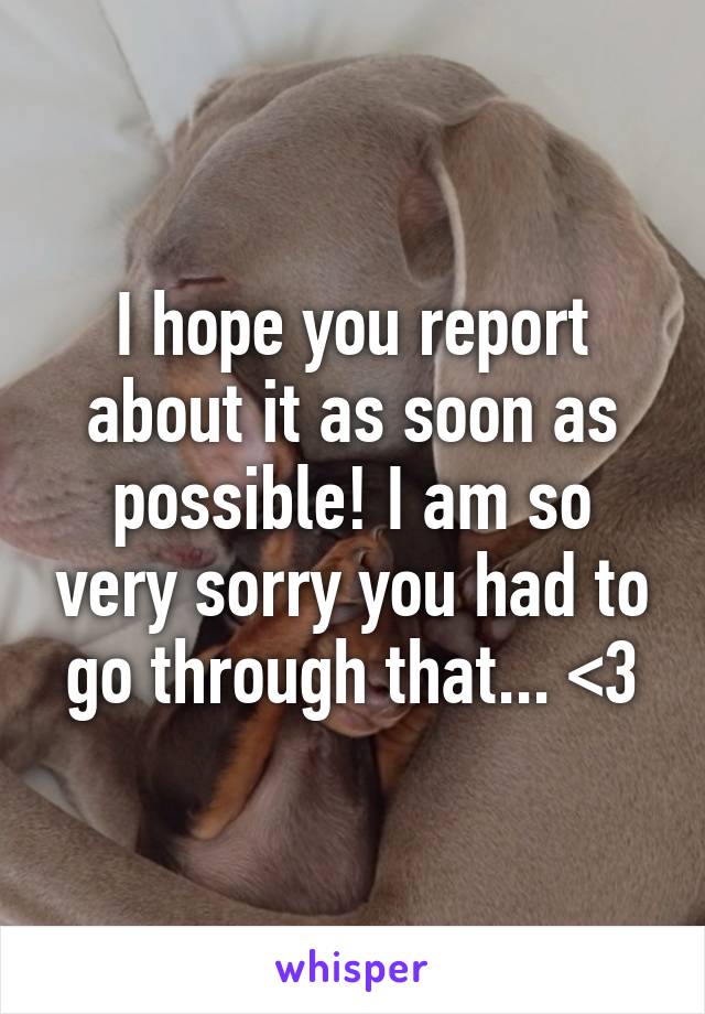 I hope you report about it as soon as possible! I am so very sorry you had to go through that... <3