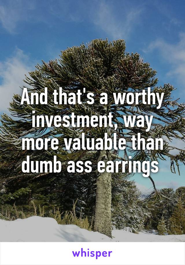 And that's a worthy investment, way more valuable than dumb ass earrings 