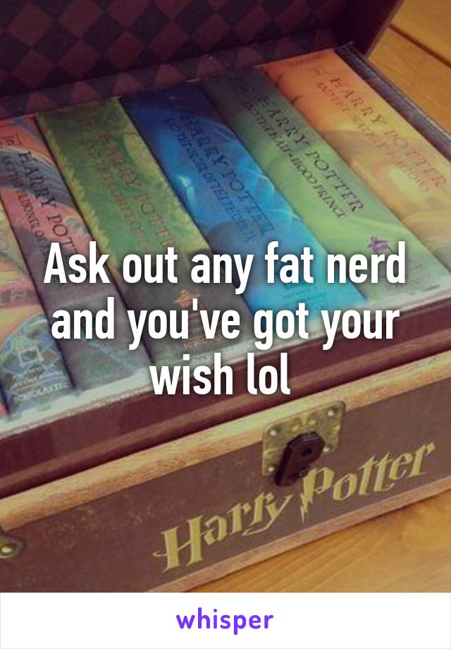 Ask out any fat nerd and you've got your wish lol 
