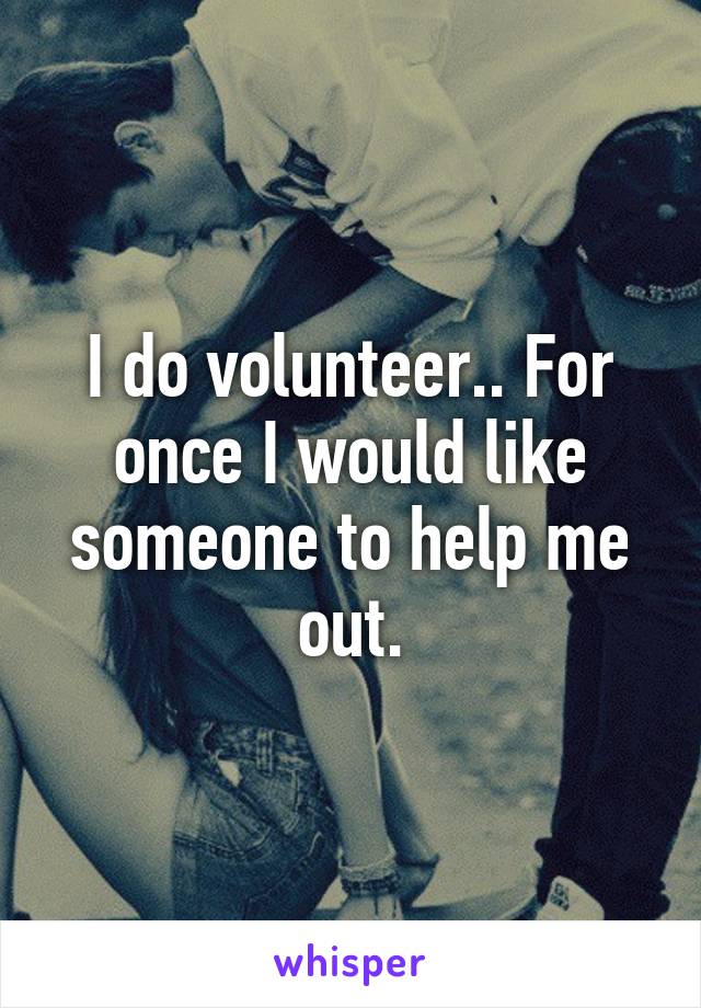 I do volunteer.. For once I would like someone to help me out.