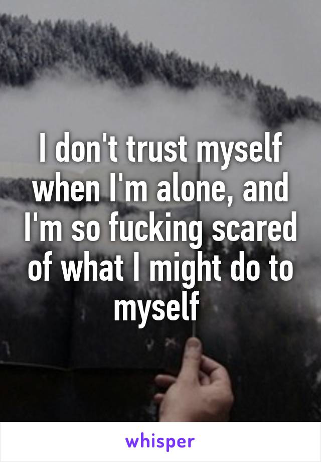 I don't trust myself when I'm alone, and I'm so fucking scared of what I might do to myself 