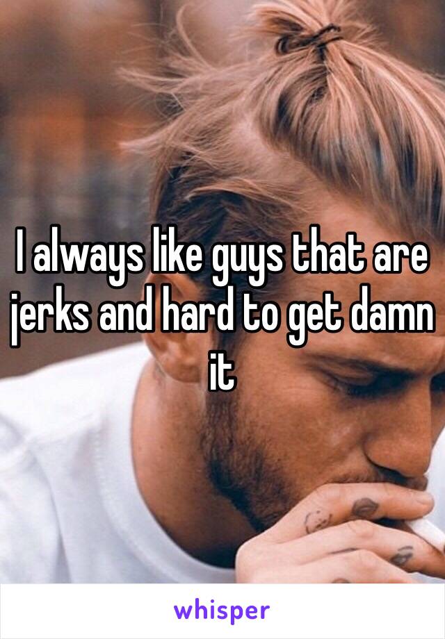 I always like guys that are jerks and hard to get damn it