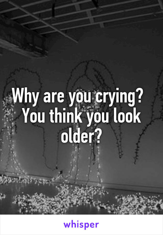 Why are you crying?   You think you look older?