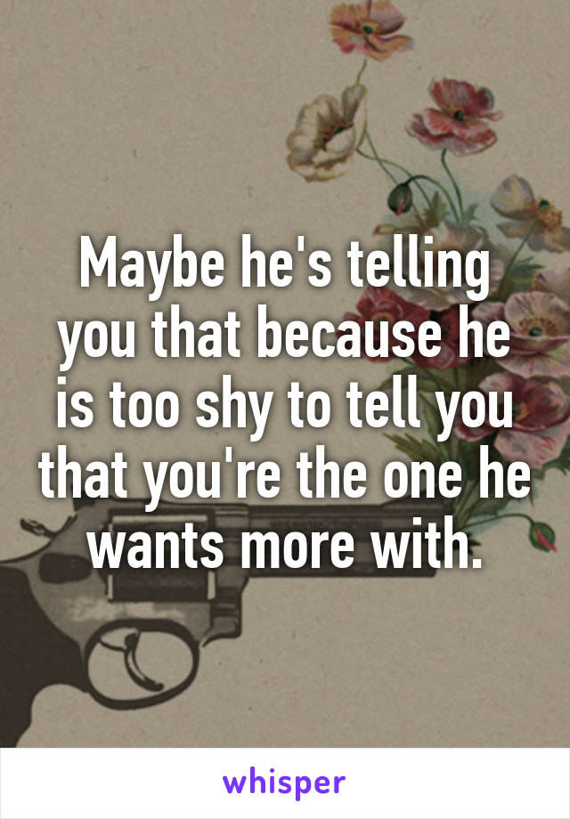Maybe he's telling you that because he is too shy to tell you that you're the one he wants more with.