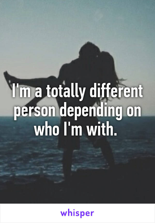 I'm a totally different person depending on who I'm with. 