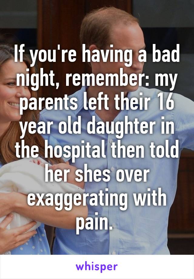 If you're having a bad night, remember: my parents left their 16 year old daughter in the hospital then told her shes over exaggerating with pain. 