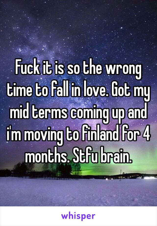 Fuck it is so the wrong time to fall in love. Got my mid terms coming up and i'm moving to finland for 4 months. Stfu brain.