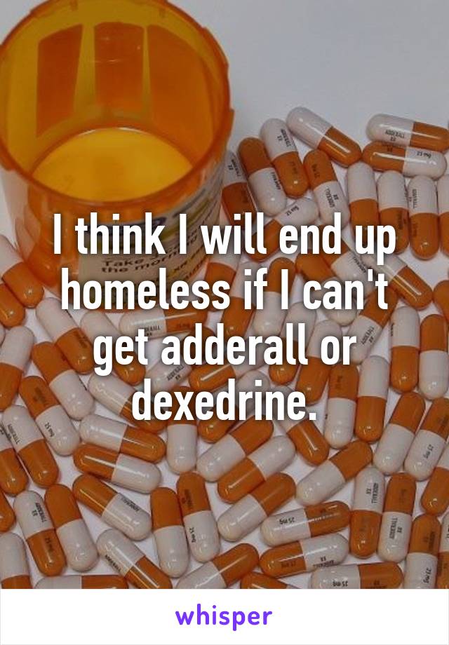 I think I will end up homeless if I can't get adderall or dexedrine.