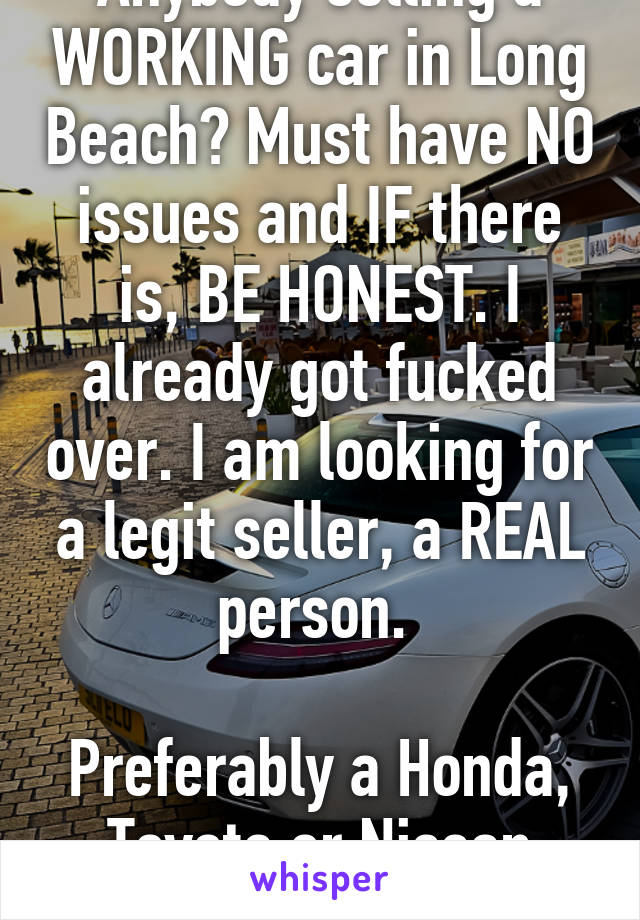 Anybody selling a WORKING car in Long Beach? Must have NO issues and IF there is, BE HONEST. I already got fucked over. I am looking for a legit seller, a REAL person. 

Preferably a Honda, Toyota or Nissan Altima 