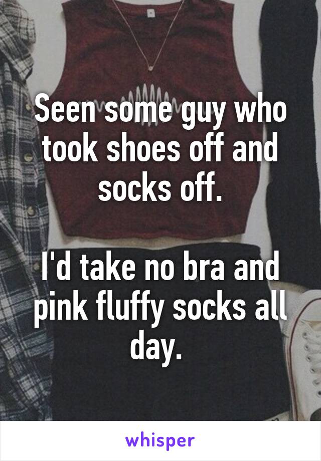 Seen some guy who took shoes off and socks off.

I'd take no bra and pink fluffy socks all day. 