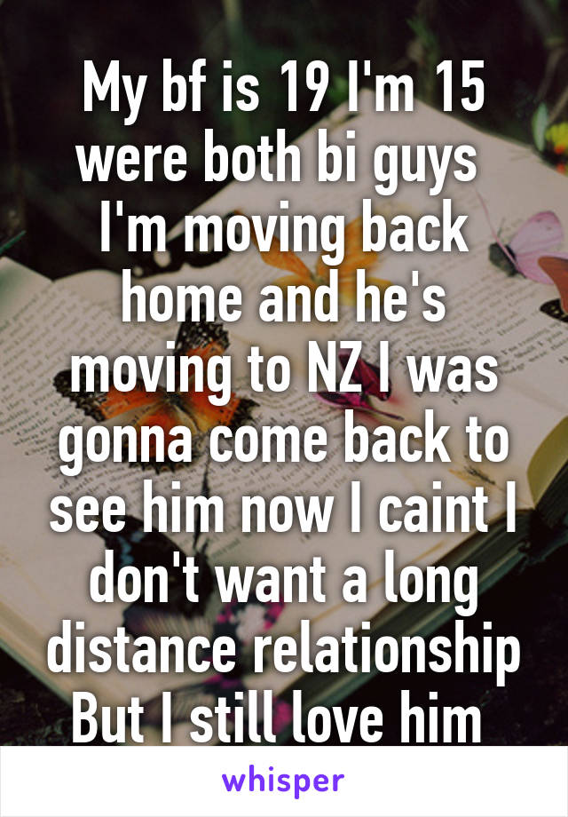 My bf is 19 I'm 15 were both bi guys 
I'm moving back home and he's moving to NZ I was gonna come back to see him now I caint I don't want a long distance relationship
But I still love him 