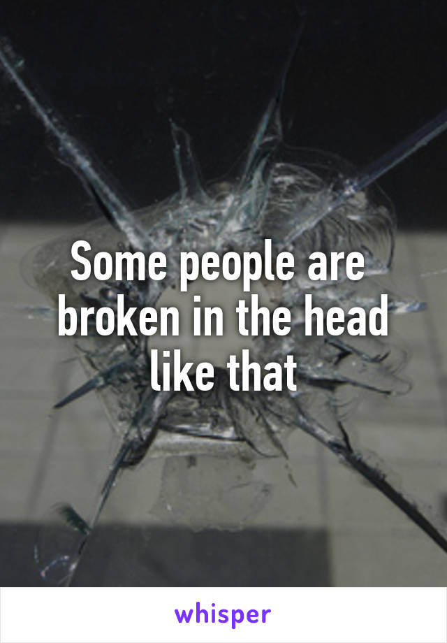 Some people are  broken in the head like that