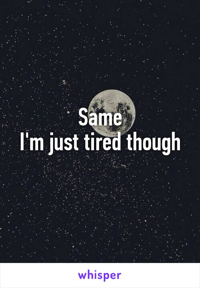 Same
I'm just tired though 