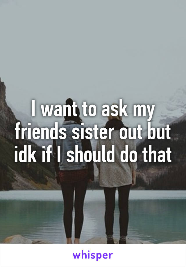 I want to ask my friends sister out but idk if I should do that