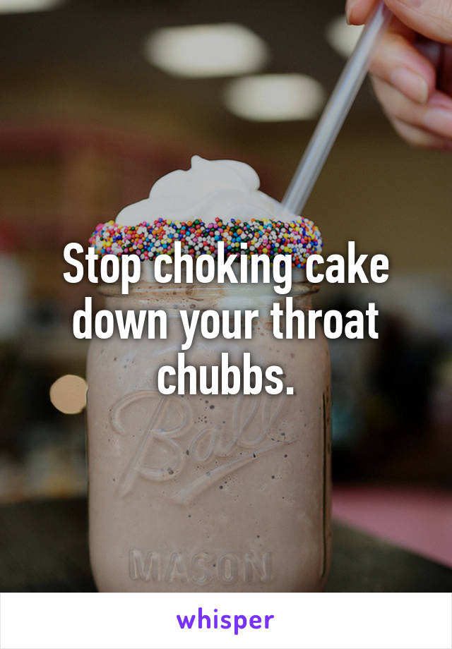 Stop choking cake down your throat chubbs.