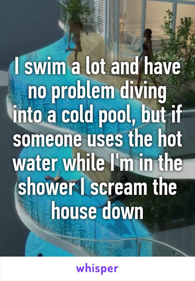 I swim a lot and have no problem diving into a cold pool, but if someone uses the hot water while I'm in the shower I scream the house down