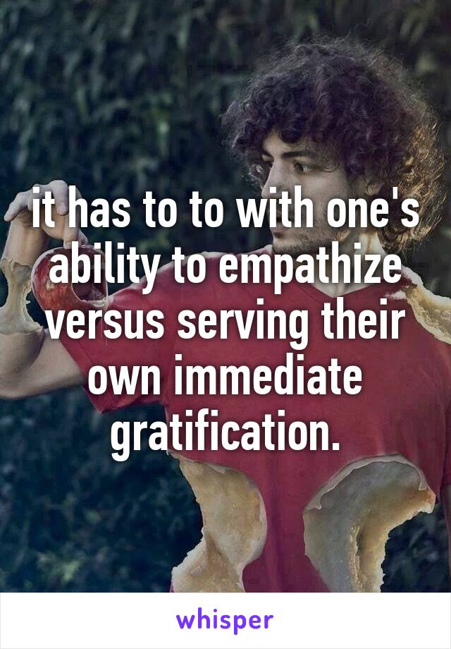 it has to to with one's ability to empathize versus serving their own immediate gratification.