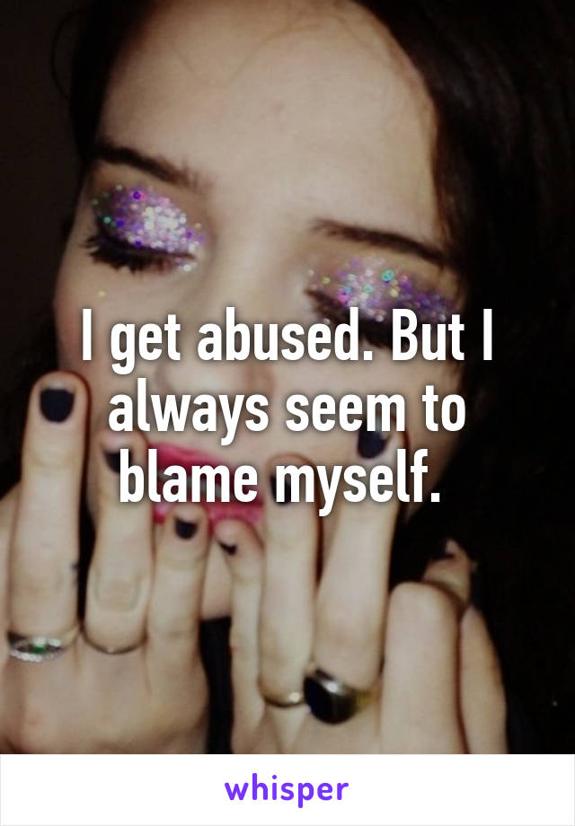 I get abused. But I always seem to blame myself. 