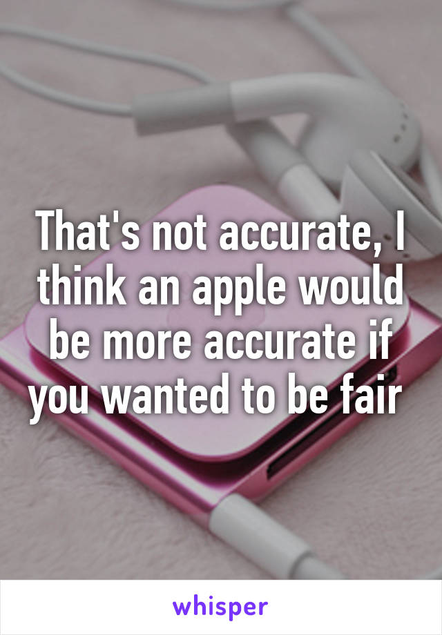 That's not accurate, I think an apple would be more accurate if you wanted to be fair 