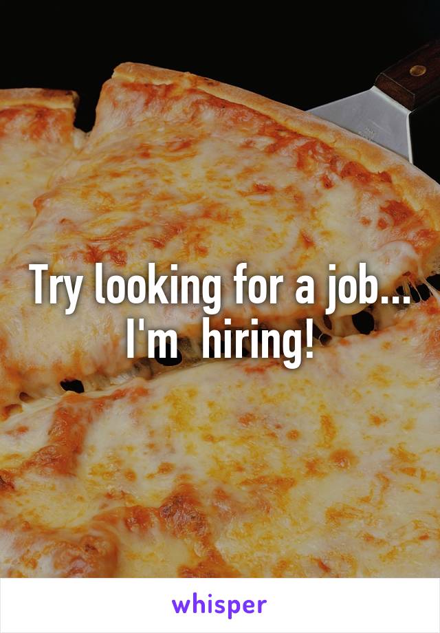Try looking for a job... I'm  hiring!