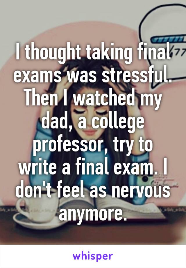 I thought taking final exams was stressful. Then I watched my dad, a college professor, try to write a final exam. I don't feel as nervous anymore.