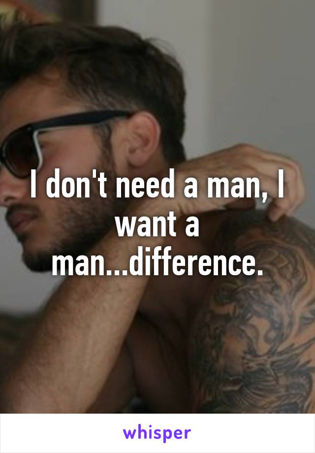 I don't need a man, I want a man...difference.