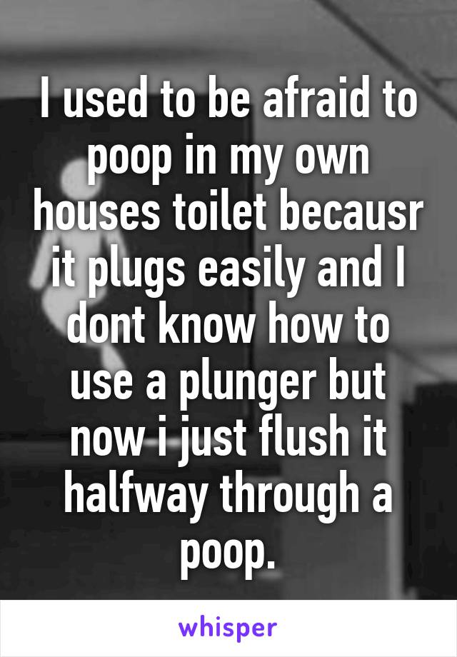 I used to be afraid to poop in my own houses toilet becausr it plugs easily and I dont know how to use a plunger but now i just flush it halfway through a poop.