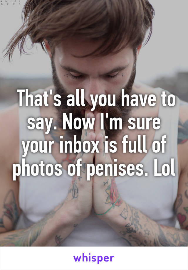  That's all you have to say. Now I'm sure your inbox is full of photos of penises. Lol