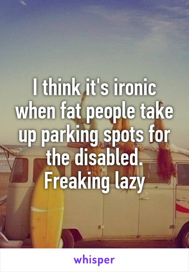 I think it's ironic when fat people take up parking spots for the disabled. Freaking lazy