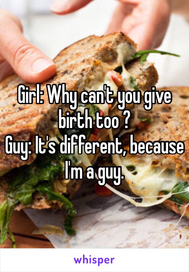 Girl: Why can't you give birth too ?
Guy: It's different, because I'm a guy.