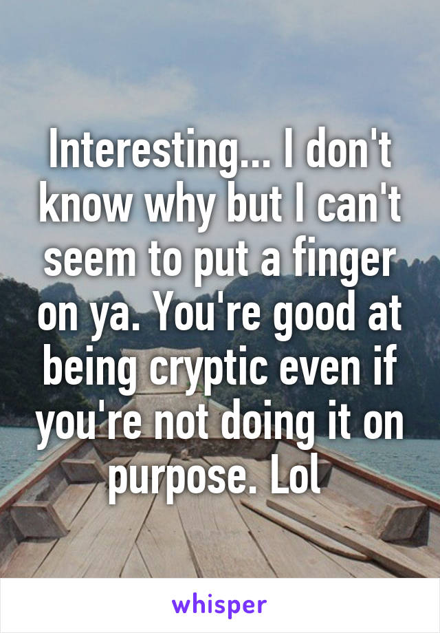 Interesting... I don't know why but I can't seem to put a finger on ya. You're good at being cryptic even if you're not doing it on purpose. Lol 