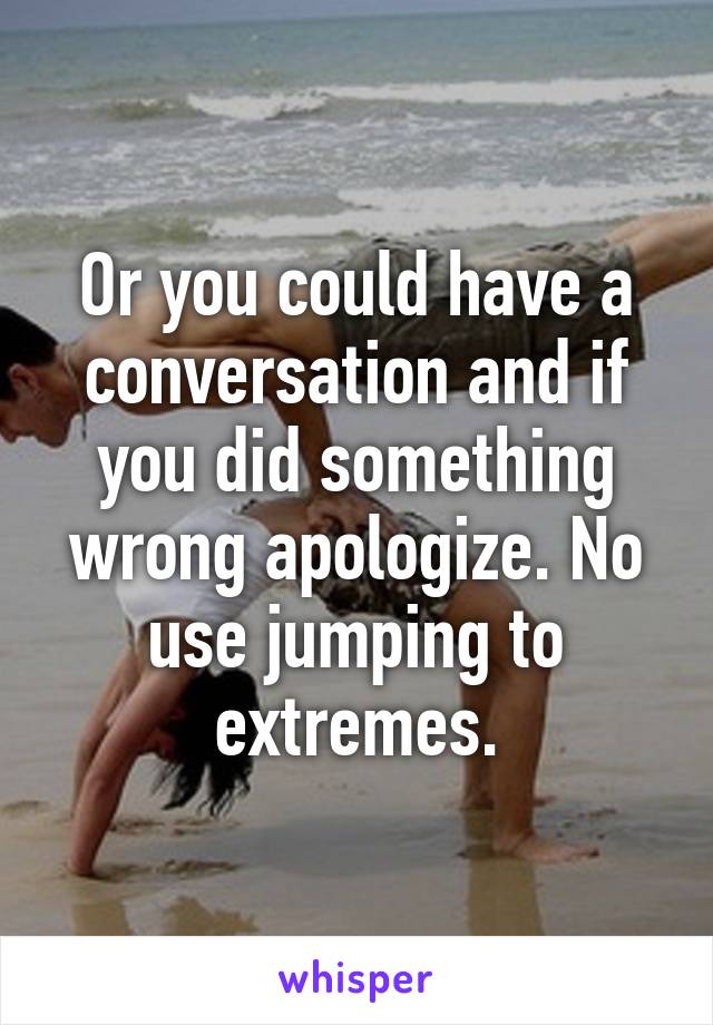 Or you could have a conversation and if you did something wrong apologize. No use jumping to extremes.