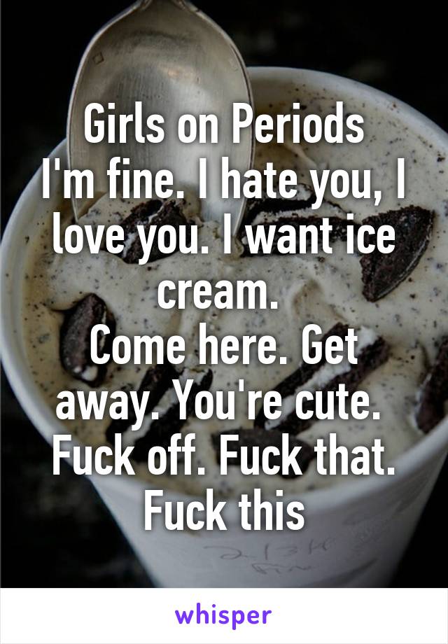 Girls on Periods
I'm fine. I hate you, I love you. I want ice cream. 
Come here. Get away. You're cute. 
Fuck off. Fuck that. Fuck this