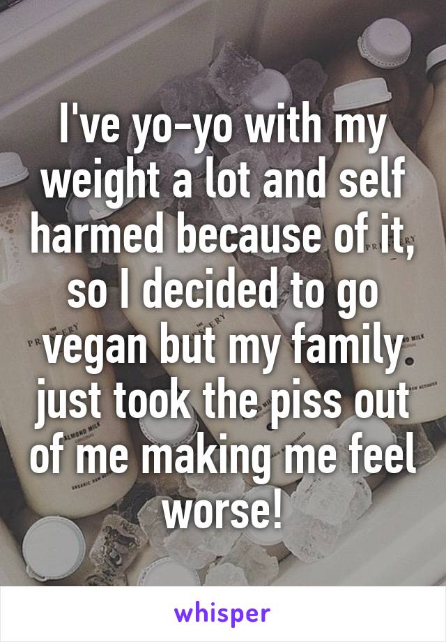 I've yo-yo with my weight a lot and self harmed because of it, so I decided to go vegan but my family just took the piss out of me making me feel worse!