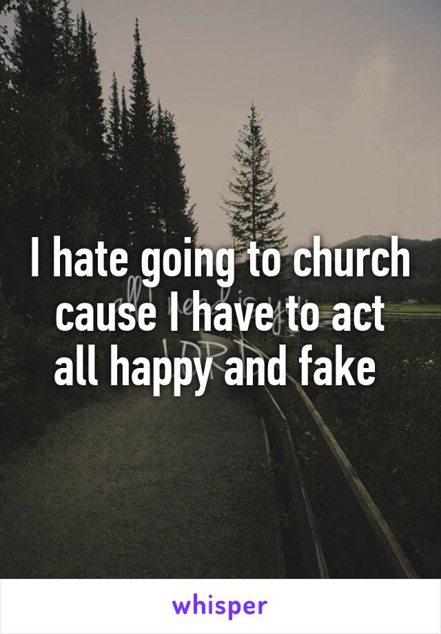 I hate going to church cause I have to act all happy and fake 