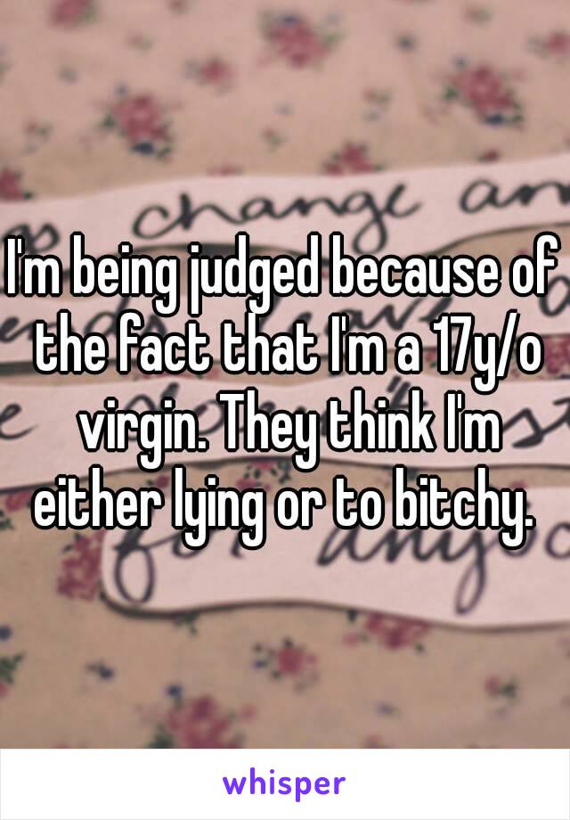 I'm being judged because of the fact that I'm a 17y/o virgin. They think I'm either lying or to bitchy. 