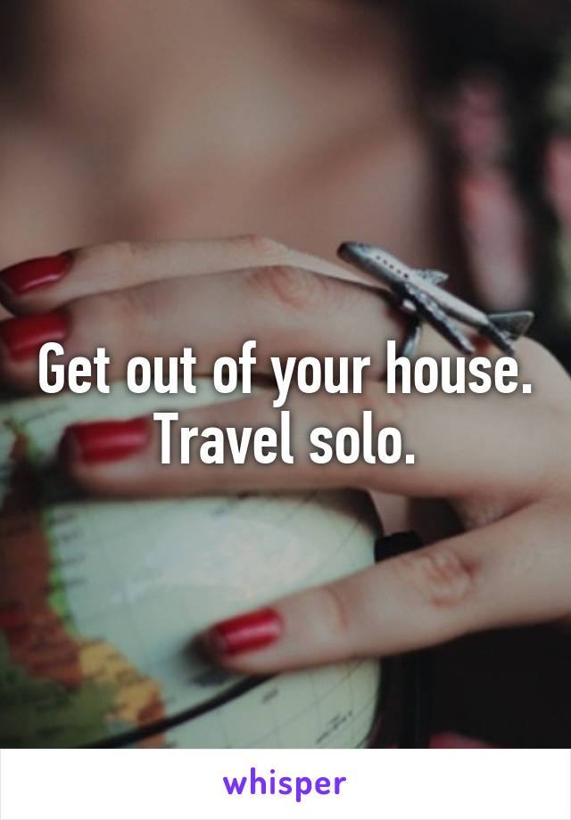 Get out of your house. Travel solo.