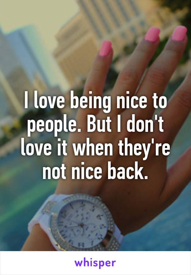 I love being nice to people. But I don't love it when they're not nice back.