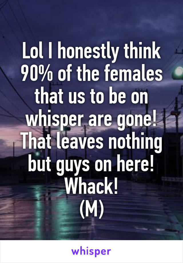 Lol I honestly think 90% of the females that us to be on whisper are gone!
That leaves nothing but guys on here!
Whack!
(M)